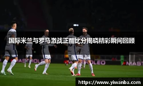 国际米兰与罗马激战正酣比分揭晓精彩瞬间回顾